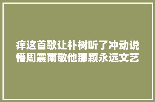 痒这首歌让朴树听了冲动说懵周震南敬他那颗永远文艺的心田