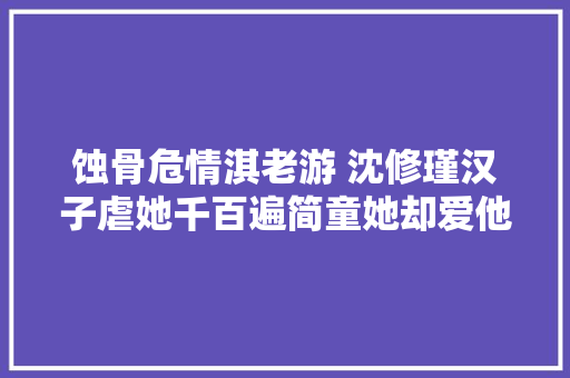 蚀骨危情淇老游 沈修瑾汉子虐她千百遍简童她却爱他如初恋
