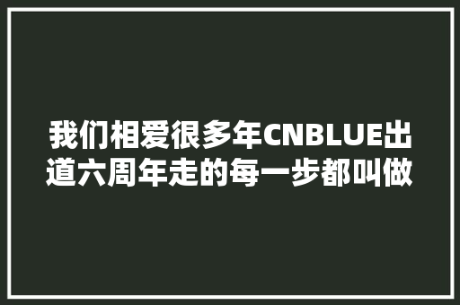 我们相爱很多年CNBLUE出道六周年走的每一步都叫做精彩
