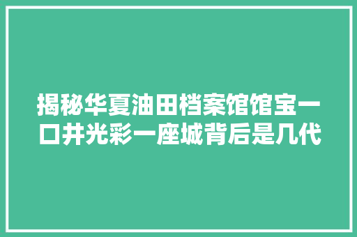 揭秘华夏油田档案馆馆宝一口井光彩一座城背后是几代人数十年的守护传承