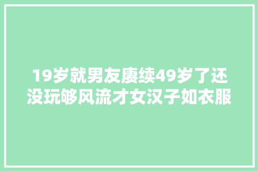 19岁就男友赓续49岁了还没玩够风流才女汉子如衣服
