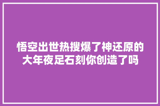 悟空出世热搜爆了神还原的大年夜足石刻你创造了吗
