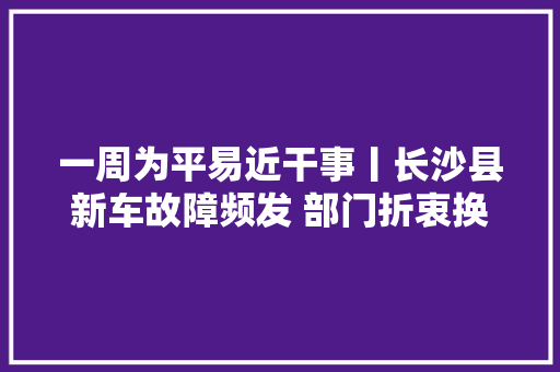 一周为平易近干事丨长沙县新车故障频发 部门折衷换新车