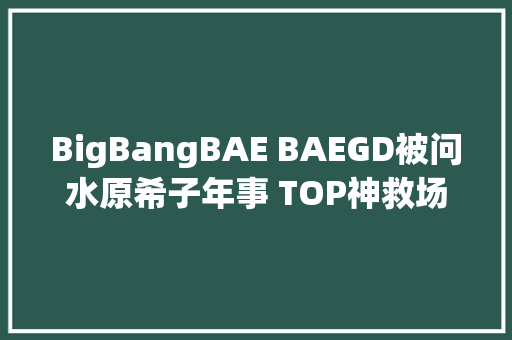 BigBangBAE BAEGD被问水原希子年事 TOP神救场歌词我写的