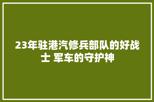 23年驻港汽修兵部队的好战士 军车的守护神 汽车知识