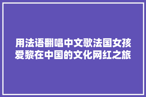 用法语翻唱中文歌法国女孩爱黎在中国的文化网红之旅