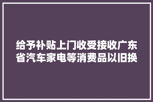 给予补贴上门收受接收广东省汽车家电等消费品以旧换新来了→