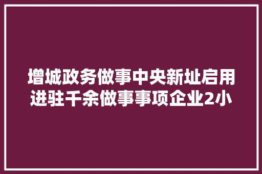 增城政务做事中央新址启用进驻千余做事事项企业2小时可办结