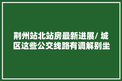 荆州站北站房最新进展/ 城区这些公交线路有调解别坐错站→