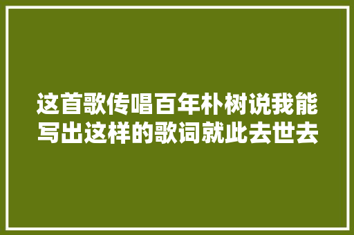 这首歌传唱百年朴树说我能写出这样的歌词就此去世去也无憾