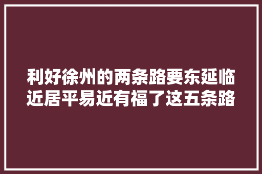 利好徐州的两条路要东延临近居平易近有福了这五条路也准备施工培植了