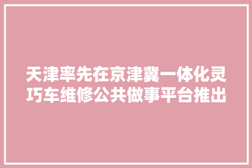 天津率先在京津冀一体化灵巧车维修公共做事平台推出手机端