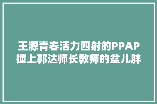 王源青春活力四射的PPAP撞上郭达师长教师的盆儿胖阿婆