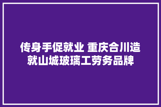 传身手促就业 重庆合川造就山城玻璃工劳务品牌
