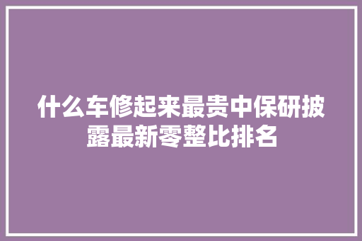 什么车修起来最贵中保研披露最新零整比排名