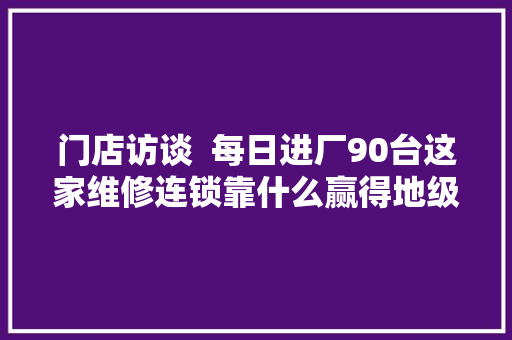门店访谈  每日进厂90台这家维修连锁靠什么赢得地级市场