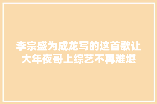 李宗盛为成龙写的这首歌让大年夜哥上综艺不再难堪