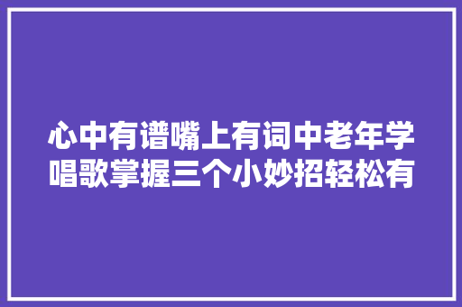 心中有谱嘴上有词中老年学唱歌掌握三个小妙招轻松有韵味