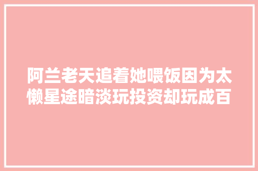 阿兰老天追着她喂饭因为太懒星途暗淡玩投资却玩成百亿富婆