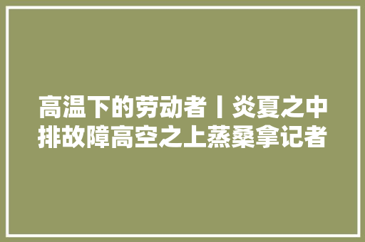 高温下的劳动者丨炎夏之中排故障高空之上蒸桑拿记者跟访空调维修工七八月份日日爆单