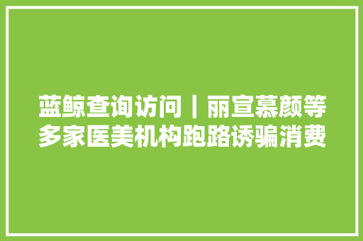 蓝鲸查询访问｜丽宣慕颜等多家医美机构跑路诱骗消费者网贷有人付了6万没获得任何体验