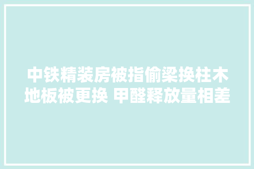 中铁精装房被指偷梁换柱木地板被更换 甲醛释放量相差15倍