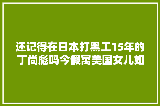 还记得在日本打黑工15年的丁尚彪吗今假寓美国女儿如愿当年夜夫