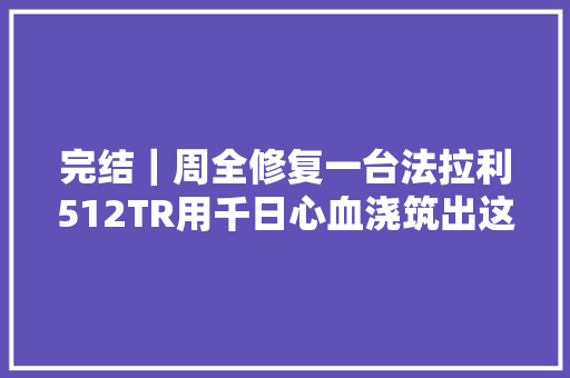 完结｜周全修复一台法拉利512TR用千日心血浇筑出这台稀世骏马