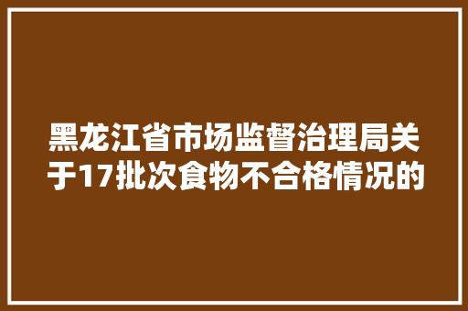黑龙江省市场监督治理局关于17批次食物不合格情况的通知布告2024年第17期 汽车知识