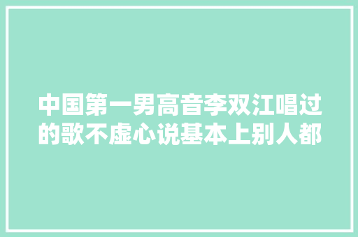 中国第一男高音李双江唱过的歌不虚心说基本上别人都不能翻唱 休闲娱乐