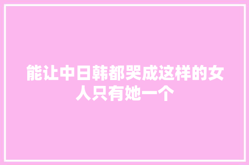 能让中日韩都哭成这样的女人只有她一个