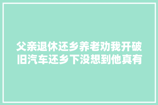 父亲退休还乡养老劝我开破旧汽车还乡下没想到他真有先见之明