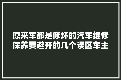 原来车都是修坏的汽车维修保养要避开的几个误区车主要谨记