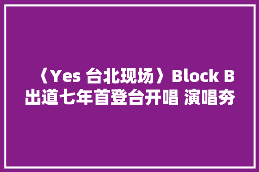 〈Yes 台北现场〉Block B出道七年首登台开唱 演唱夯曲HER全场海翻