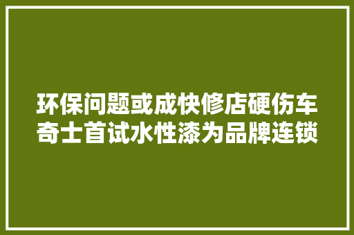 环保问题或成快修店硬伤车奇士首试水性漆为品牌连锁快修店成长引路