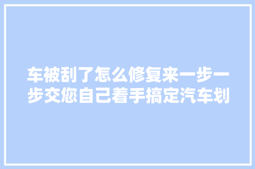 车被刮了怎么修复来一步一步交您自己着手搞定汽车划痕修复