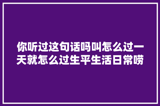 你听过这句话吗叫怎么过一天就怎么过生平生活日常唠嗑