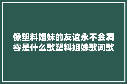 像塑料姐妹的友谊永不会凋零是什么歌塑料姐妹歌词歌曲介绍 休闲娱乐