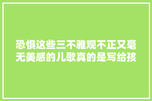 恐惧这些三不雅观不正又毫无美感的儿歌真的是写给孩子们听的吗