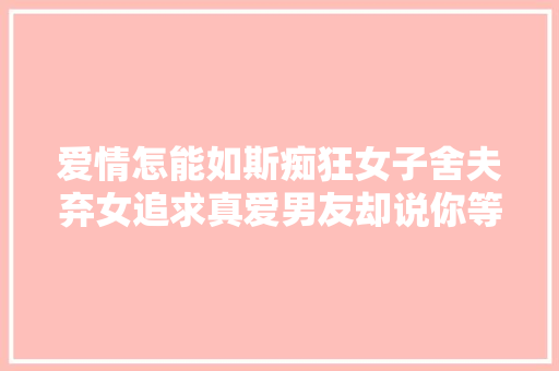 爱情怎能如斯痴狂女子舍夫弃女追求真爱男友却说你等我13年