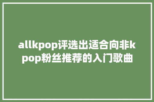allkpop评选出适合向非kpop粉丝推荐的入门歌曲