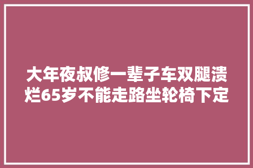 大年夜叔修一辈子车双腿溃烂65岁不能走路坐轮椅下定决心手术治疗