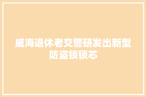 威海退休老交警研发出新型防盗锁锁芯
