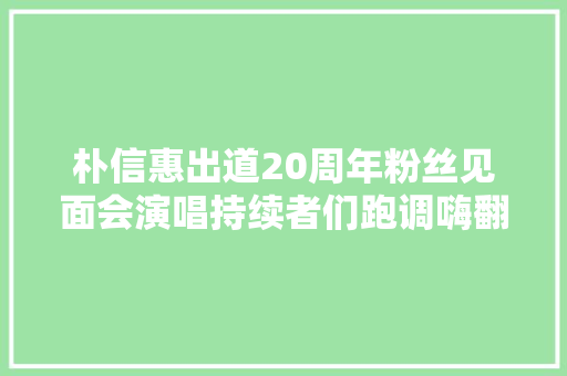 朴信惠出道20周年粉丝见面会演唱持续者们跑调嗨翻全场