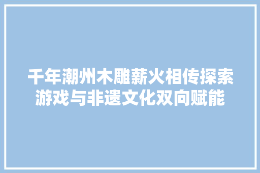 千年潮州木雕薪火相传探索游戏与非遗文化双向赋能