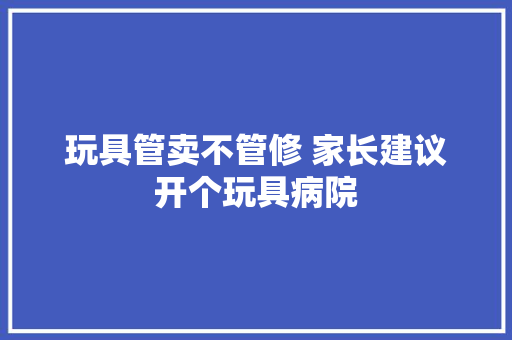 玩具管卖不管修 家长建议开个玩具病院
