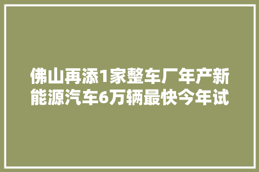 佛山再添1家整车厂年产新能源汽车6万辆最快今年试分娩