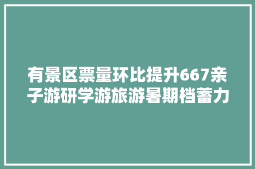 有景区票量环比提升667亲子游研学游旅游暑期档蓄力待发