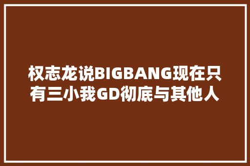 权志龙说BIGBANG现在只有三小我GD彻底与其他人割席了吗