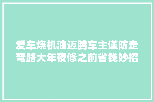 爱车烧机油迈腾车主谨防走弯路大年夜修之前省钱妙招你必须知道